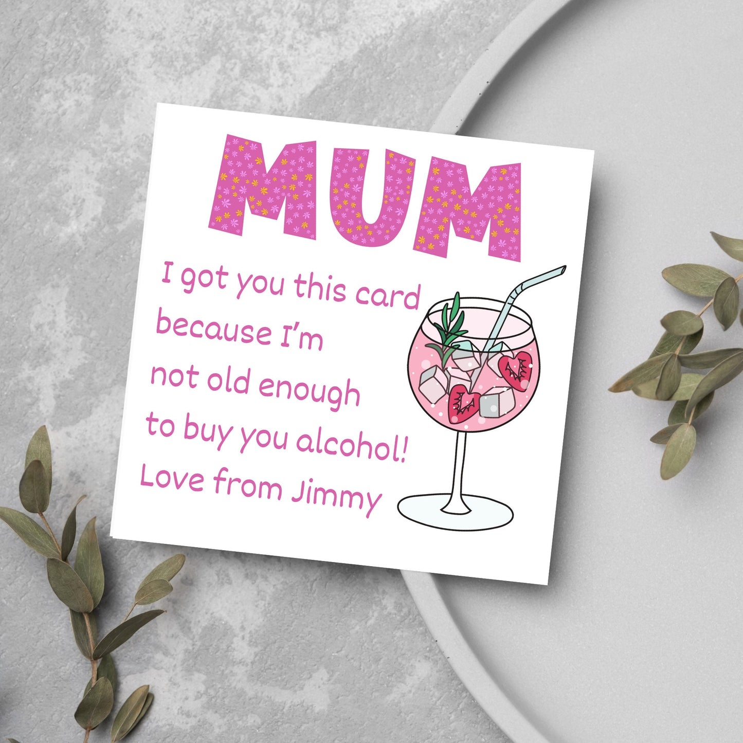 This square shaped card has an illistration of a fruity cocktail. The text reads "Mum I got this card becausei'm not old enough to buy you alcohol! Love from Jimmy" This Mothers Day card has a personalised name choice