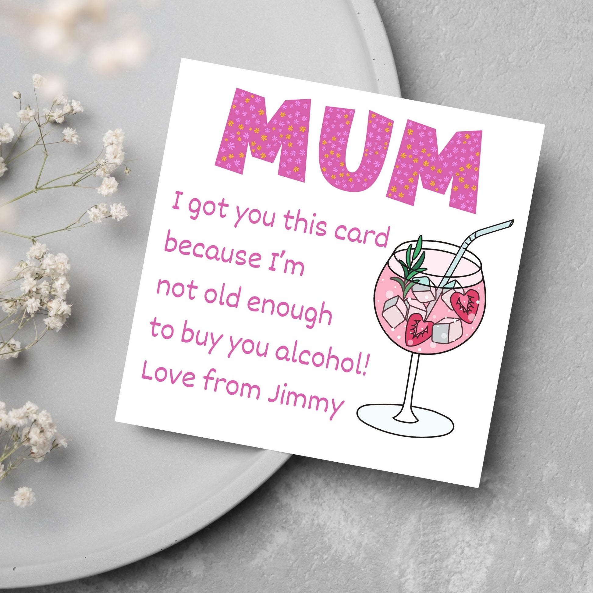 This square shaped card has an illistration of a fruity cocktail. The text reads "Mum I got this card becausei'm not old enough to buy you alcohol! Love from Jimmy" This Mothers Day card has a personalised name choice