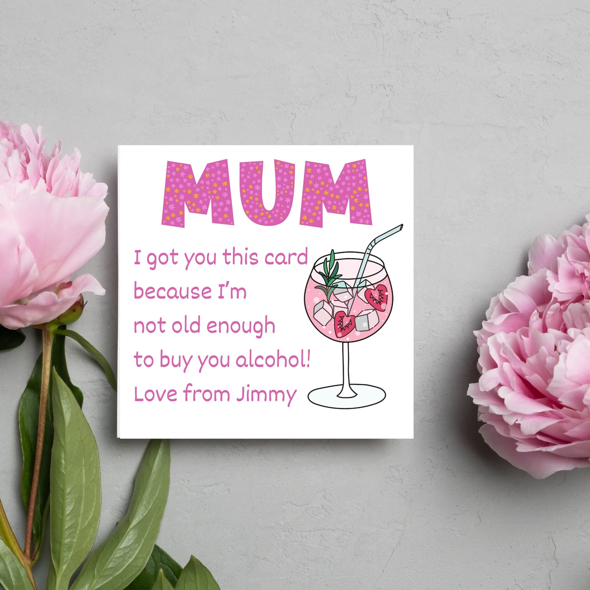 This square shaped card has an illistration of a fruity cocktail. The text reads "Mum I got this card becausei'm not old enough to buy you alcohol! Love from Jimmy" This Mothers Day card has a personalised name choice