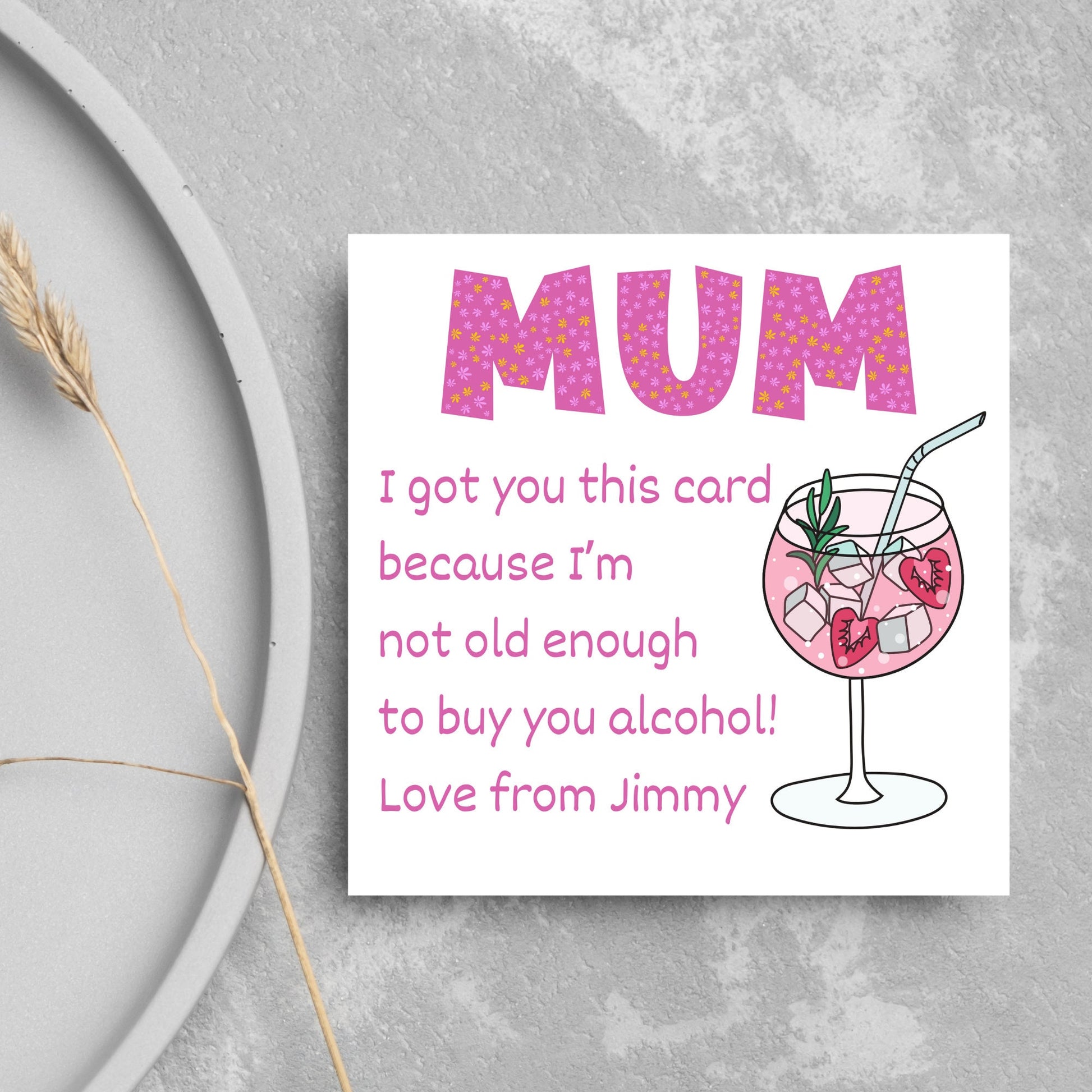 This square shaped card has an illistration of a fruity cocktail. The text reads "Mum I got this card becausei'm not old enough to buy you alcohol! Love from Jimmy" This Mothers Day card has a personalised name choice