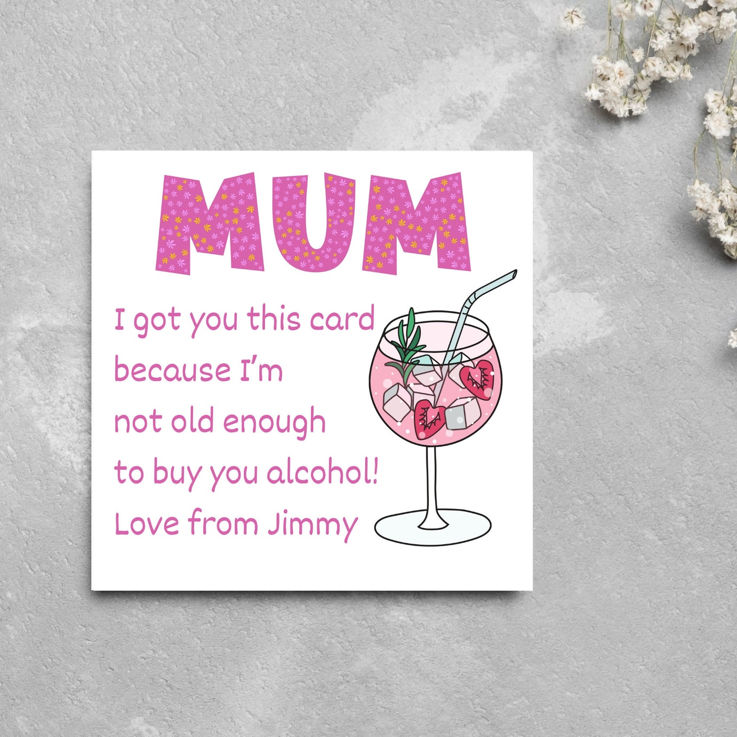 This square shaped card has an illistration of a fruity cocktail. The text reads "Mum I got this card becausei'm not old enough to buy you alcohol! Love from Jimmy" This Mothers Day card has a personalised name choice