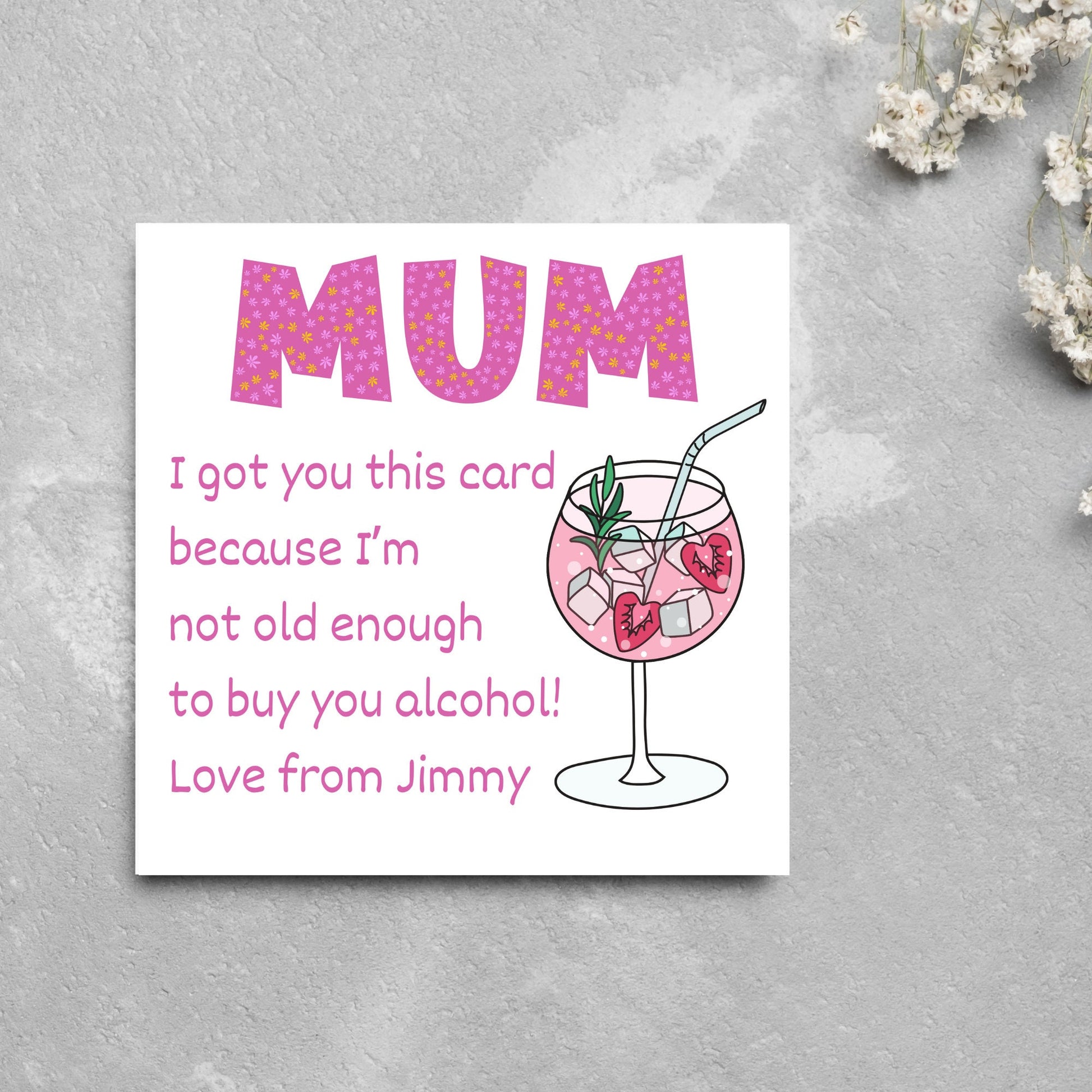 This square shaped card has an illistration of a fruity cocktail. The text reads "Mum I got this card becausei'm not old enough to buy you alcohol! Love from Jimmy" This Mothers Day card has a personalised name choice