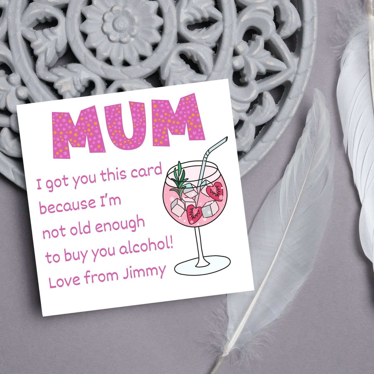 This square shaped card has an illistration of a fruity cocktail. The text reads "Mum I got this card becausei'm not old enough to buy you alcohol! Love from Jimmy" This Mothers Day card has a personalised name choice