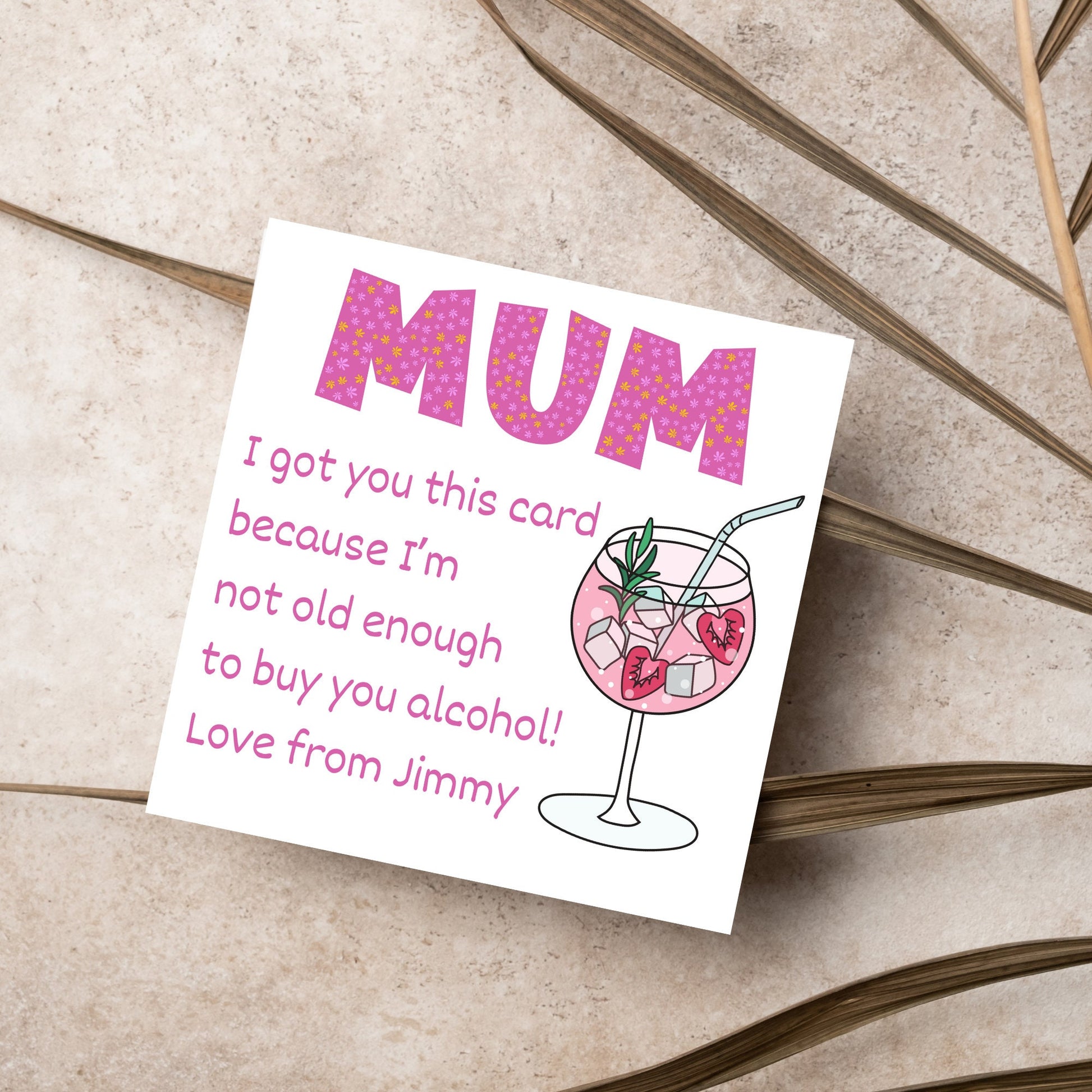 This square shaped card has an illistration of a fruity cocktail. The text reads "Mum I got this card becausei'm not old enough to buy you alcohol! Love from Jimmy" This Mothers Day card has a personalised name choice