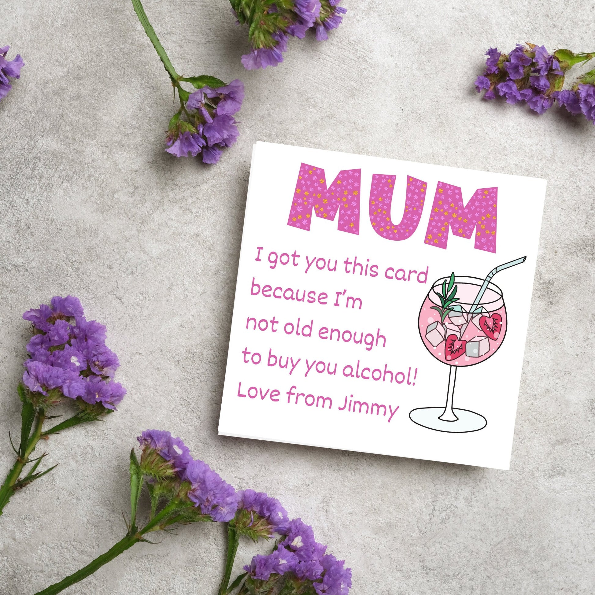 This square shaped card has an illistration of a fruity cocktail. The text reads "Mum I got this card becausei'm not old enough to buy you alcohol! Love from Jimmy" This Mothers Day card has a personalised name choice