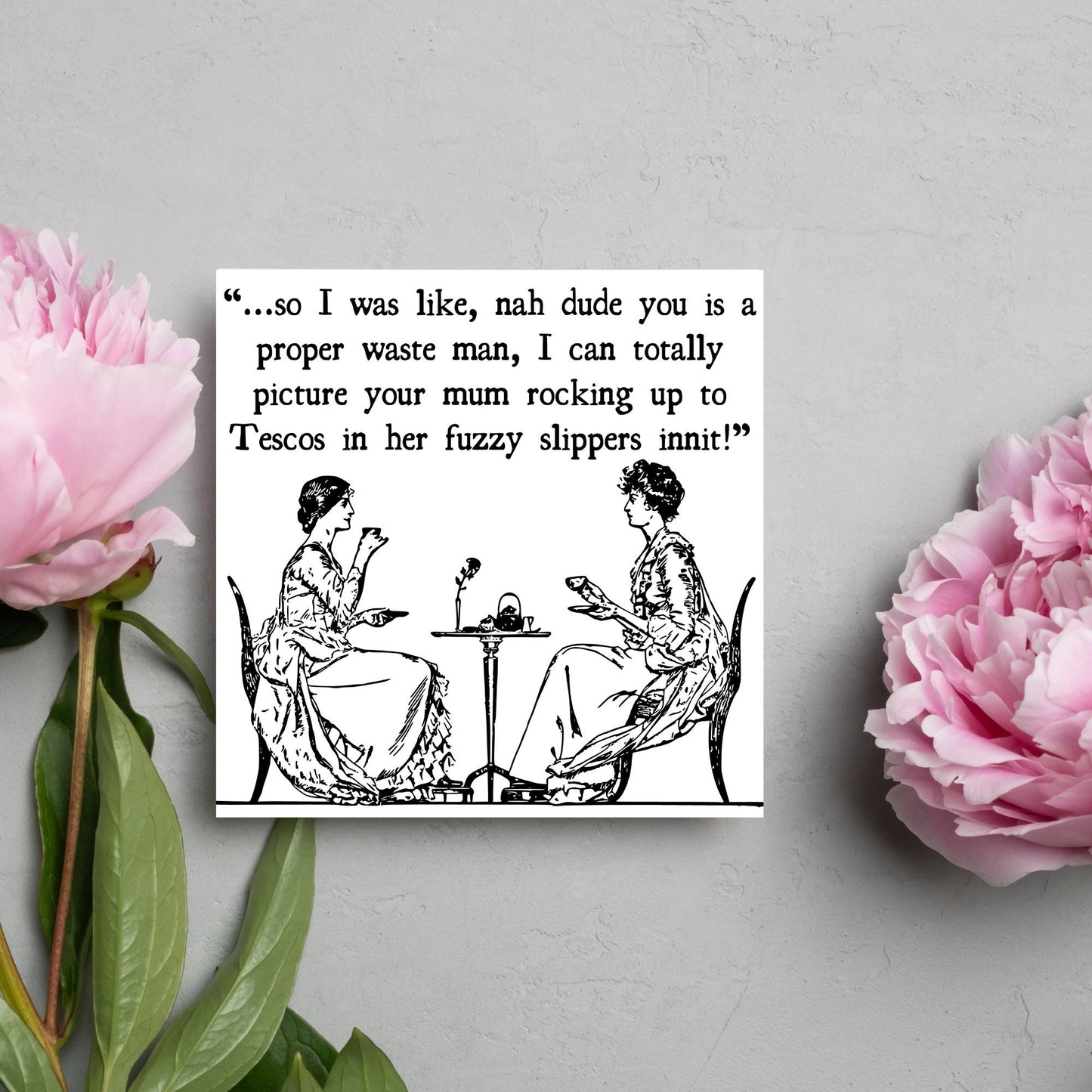 square card with an illustration of 2 edwardian ladies sipping tea at a table with the text - ...so i was like, nah dude you is a proper waste man, i can totally picture your mum rocking up to tescos in her fuzzy slippers innit!