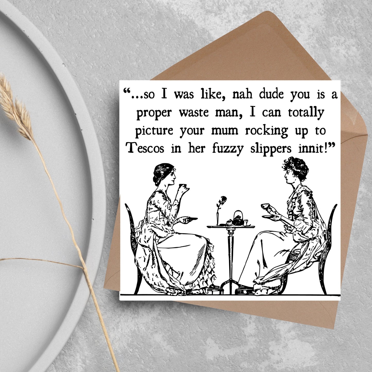 square card with an illustration of 2 edwardian ladies sipping tea at a table with the text - ...so i was like, nah dude you is a proper waste man, i can totally picture your mum rocking up to tescos in her fuzzy slippers innit!