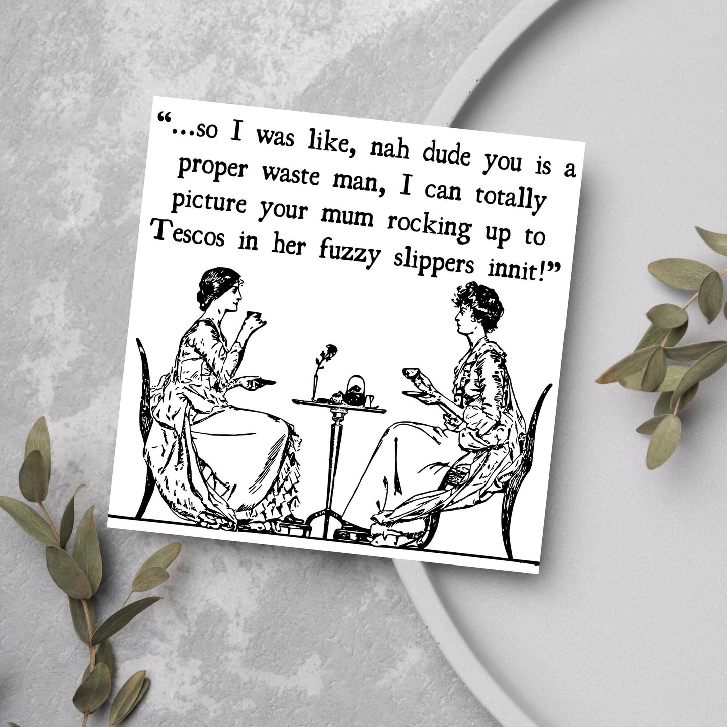 square card with an illustration of 2 edwardian ladies sipping tea at a table with the text - ...so i was like, nah dude you is a proper waste man, i can totally picture your mum rocking up to tescos in her fuzzy slippers innit!