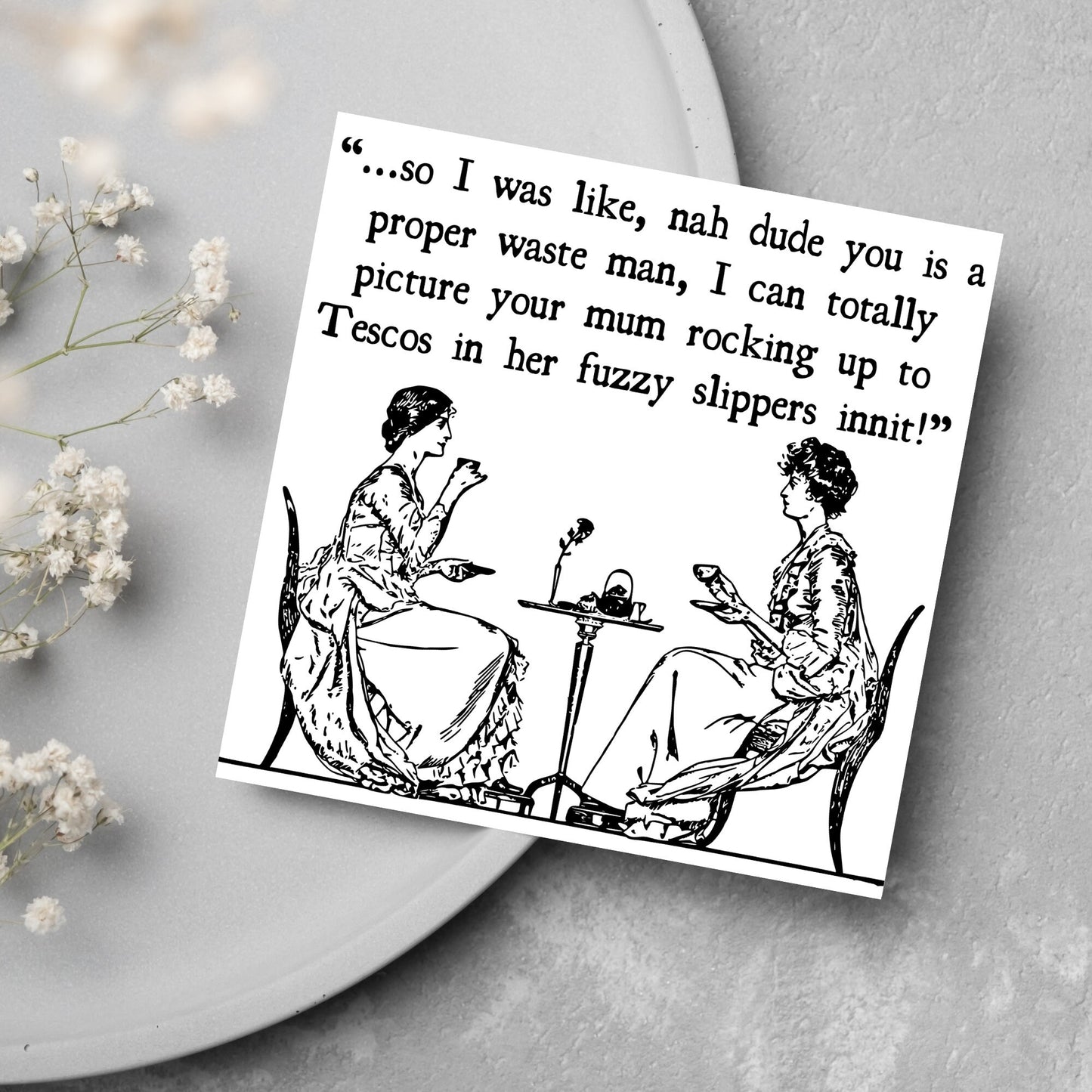 square card with an illustration of 2 edwardian ladies sipping tea at a table with the text - ...so i was like, nah dude you is a proper waste man, i can totally picture your mum rocking up to tescos in her fuzzy slippers innit!