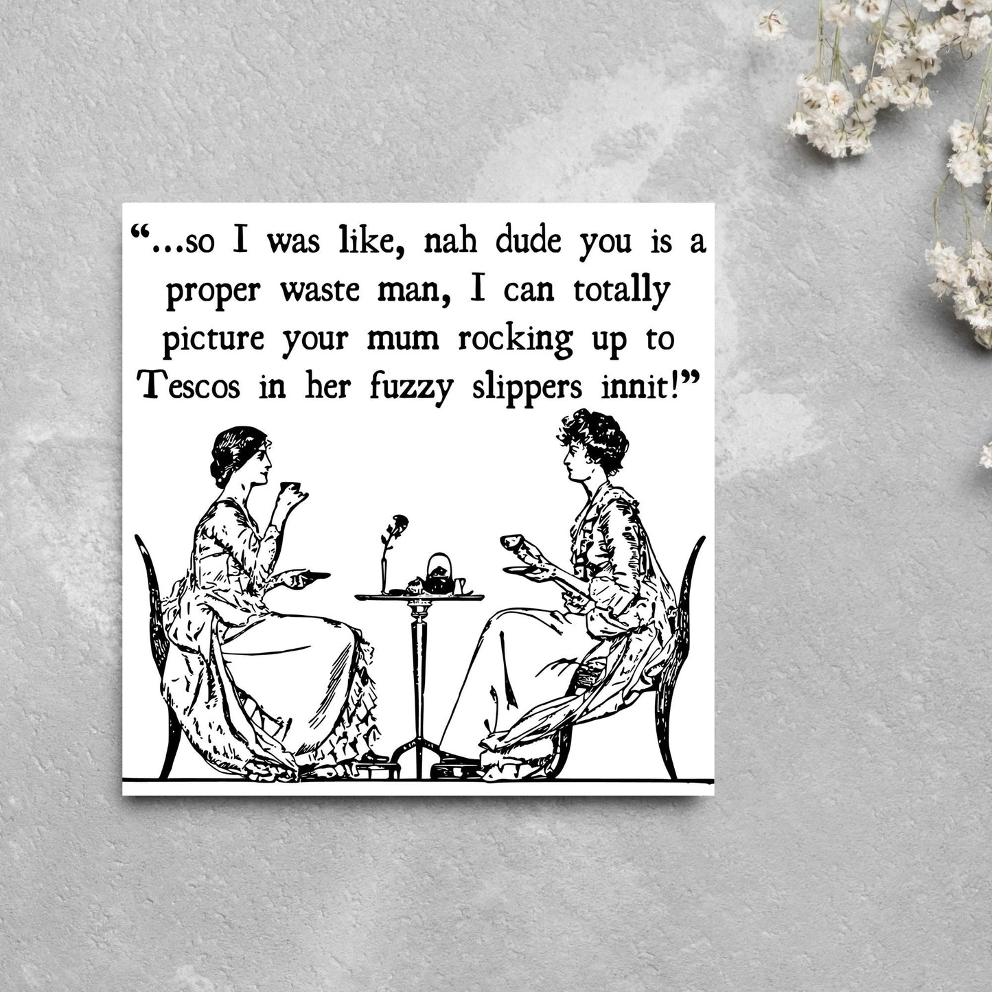 square card with an illustration of 2 edwardian ladies sipping tea at a table with the text - ...so i was like, nah dude you is a proper waste man, i can totally picture your mum rocking up to tescos in her fuzzy slippers innit!