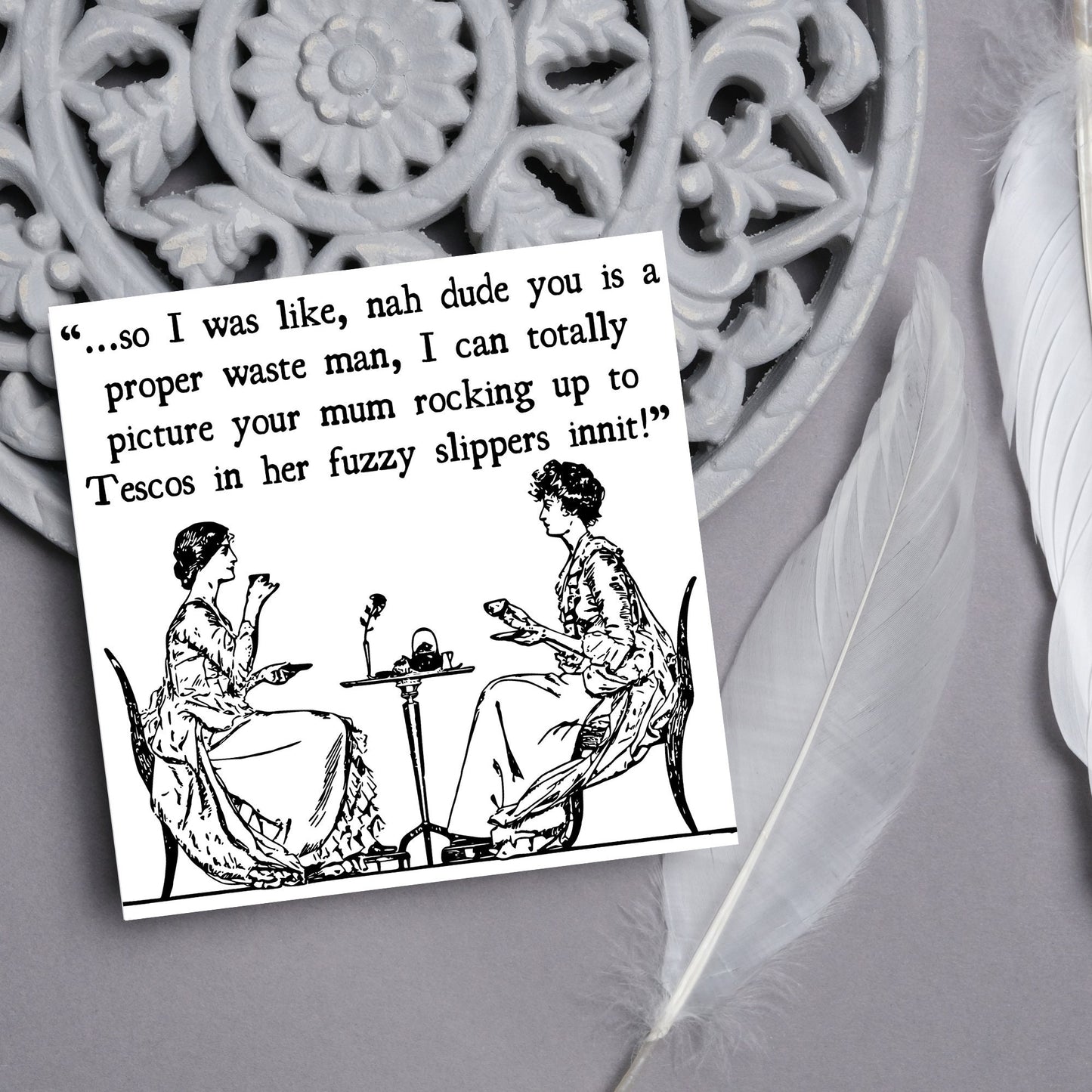 square card with an illustration of 2 edwardian ladies sipping tea at a table with the text - ...so i was like, nah dude you is a proper waste man, i can totally picture your mum rocking up to tescos in her fuzzy slippers innit!