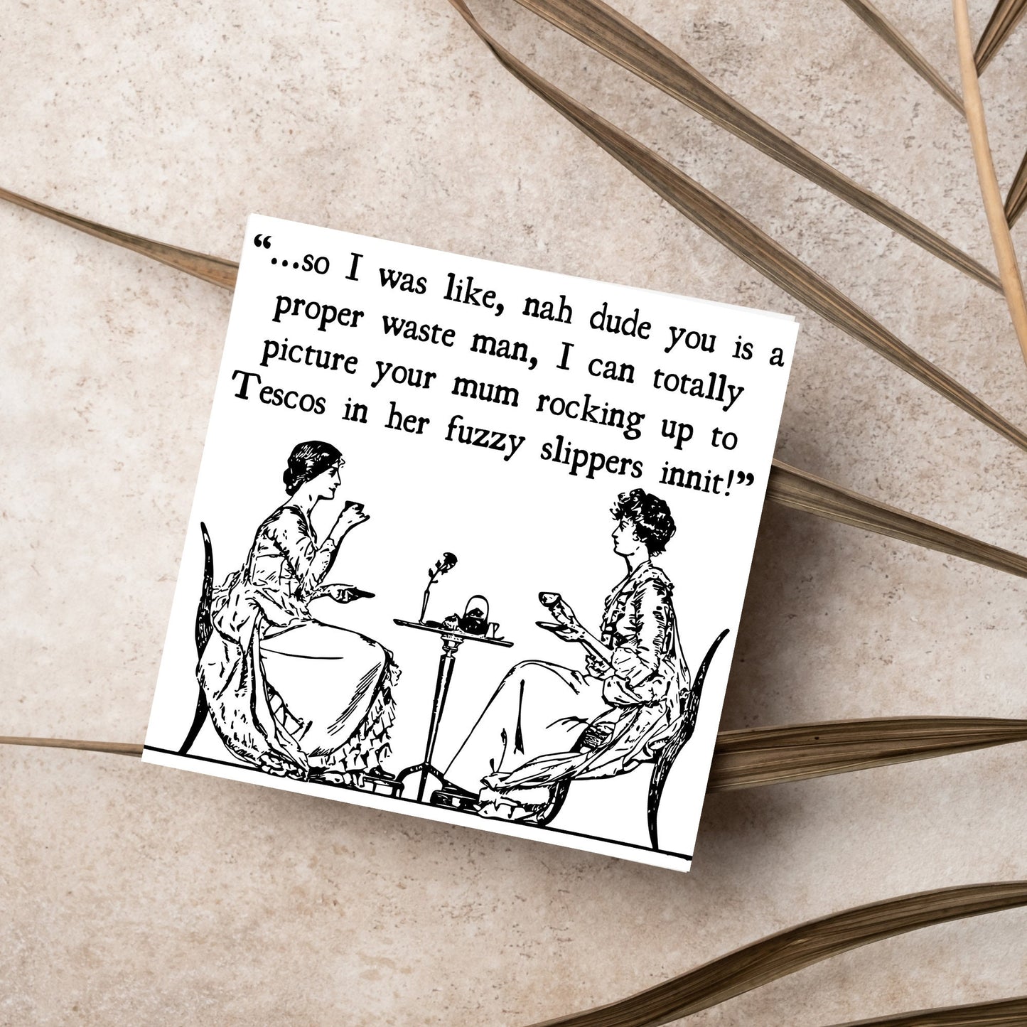 square card with an illustration of 2 edwardian ladies sipping tea at a table with the text - ...so i was like, nah dude you is a proper waste man, i can totally picture your mum rocking up to tescos in her fuzzy slippers innit!