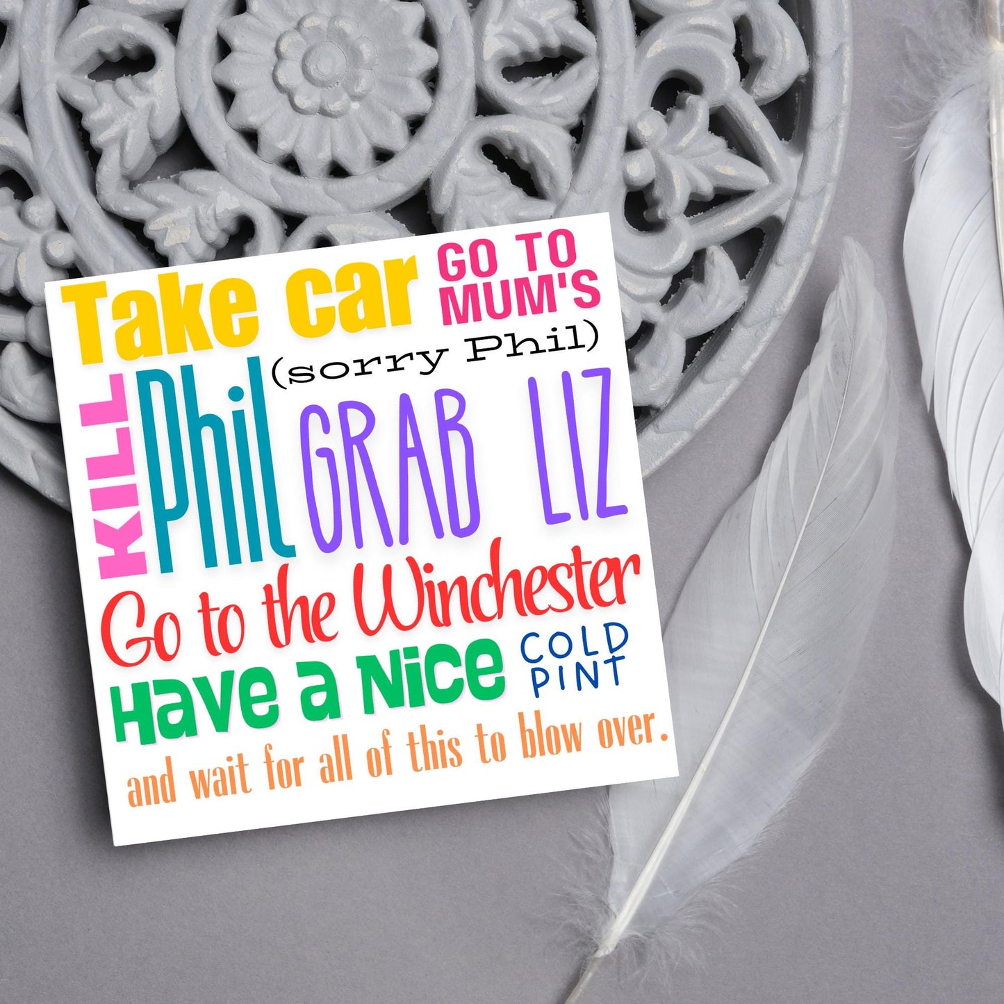 square card with the words - Take car. Go to mum's. Kill Phil, grab Liz, go to the Winchester, have a nice cold pint, and wait for all of this to blow over. - in various colours and fonts