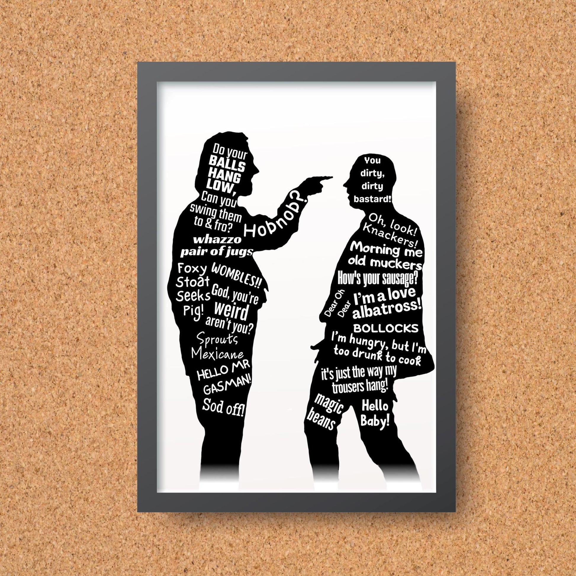This A4 Poster print is in a simple black frame. The Print has two black silhouettes of Eddy and Richie from the hit BBC Comedy Bottom. Inside of the silhouettes has a selection of bottom quotes such as Do Your balls hang low, Can you swing them to & Fro. Hob Nob? WOMBLES, GASMAN, I'm Hungry but I am too drunk to cook. This poster print is perfect for any bottom fan.