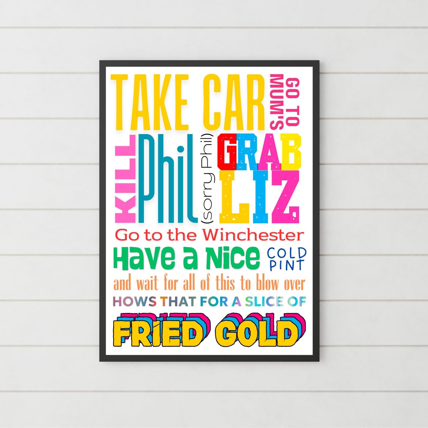 This A4 poster print sits within a simple A4 poster frame. The frame has a bold mix of fonts and colours. The poster prints reads : Take Car, got to mums, kill Phil (sorry Phil), Grab Liz, go to the Winchester, have a nice cold pint and wait for all of this to blow over, hows that for a slice of fried gold! This poster print is perfect for any Shaun of the Dead fan or any fans of Edgar Wright's cornetto trilogy films