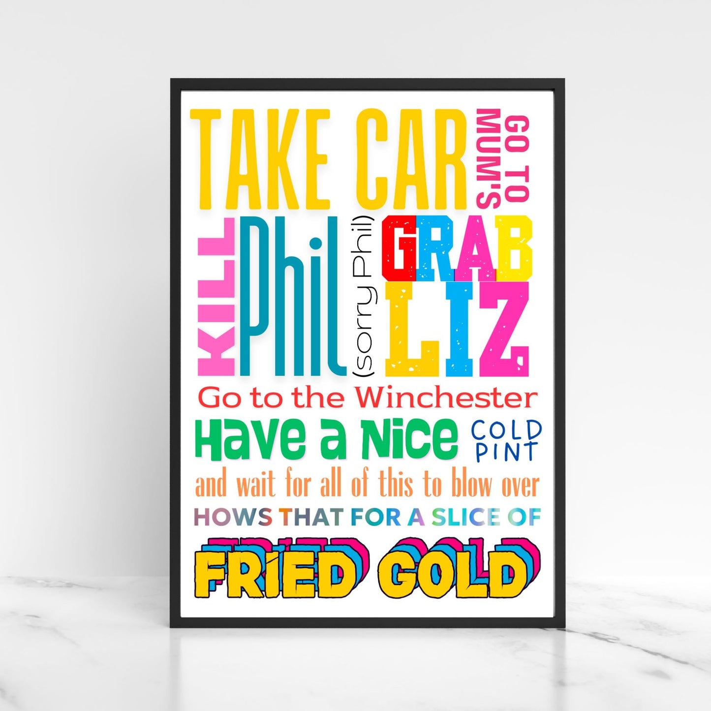 This A4 poster print sits within a simple A4 poster frame. The frame has a bold mix of fonts and colours. The poster prints reads : Take Car, got to mums, kill Phil (sorry Phil), Grab Liz, go to the Winchester, have a nice cold pint and wait for all of this to blow over, hows that for a slice of fried gold! This poster print is perfect for any Shaun of the Dead fan or any fans of Edgar Wright's cornetto trilogy films