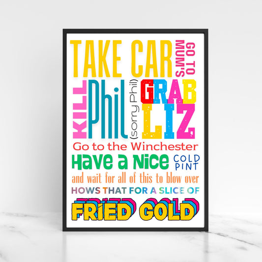 This A4 poster print sits within a simple A4 poster frame. The frame has a bold mix of fonts and colours. The poster prints reads  : Take Car, got to mums, kill Phil (sorry Phil), Grab Liz, go to the Winchester, have a nice cold pint and wait for all of this to blow over, hows that for a slice of fried gold! This poster print is perfect for any Shaun of the Dead fan or any fans of Edgar Wright's cornetto trilogy films